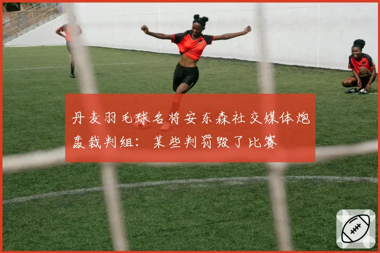 丹麦羽毛球名将安东森社交媒体炮轰裁判组：某些判罚毁了比赛