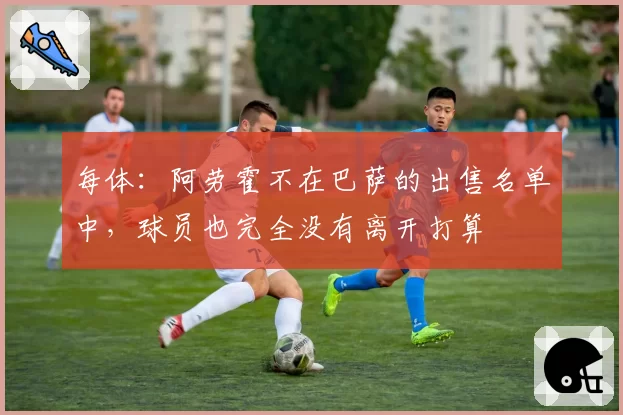 每体：阿劳霍不在巴萨的出售名单中，球员也完全没有离开打算