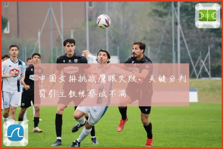 中国女排挑战鹰眼失败，关键分判罚引主教练蔡斌不满