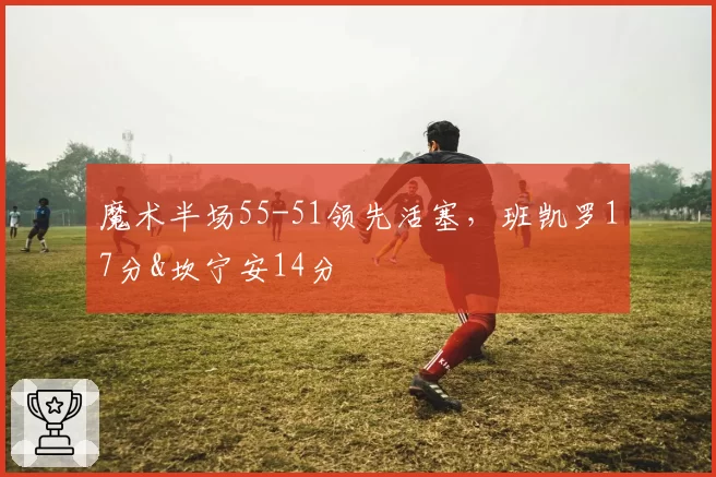 魔术半场55-51领先活塞，班凯罗17分&坎宁安14分