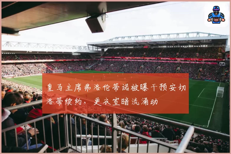 皇马主席弗洛伦蒂诺被曝干预安切洛蒂续约，更衣室暗流涌动