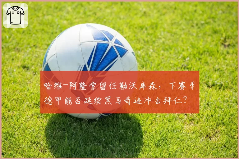 哈维-阿隆索留任勒沃库森，下赛季德甲能否延续黑马奇迹冲击拜仁？