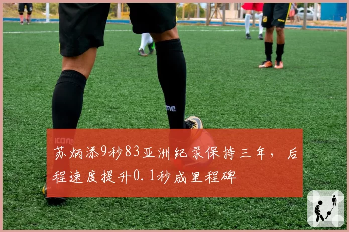 苏炳添9秒83亚洲纪录保持三年，后程速度提升0.1秒成里程碑