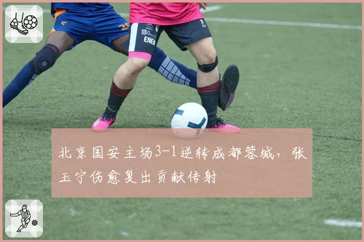 北京国安主场3-1逆转成都蓉城，张玉宁伤愈复出贡献传射