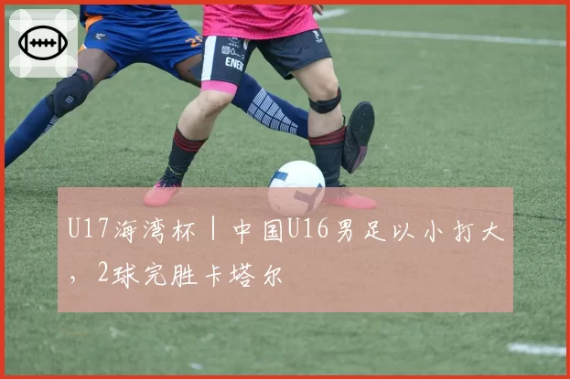 U17海湾杯｜中国U16男足以小打大，2球完胜卡塔尔
