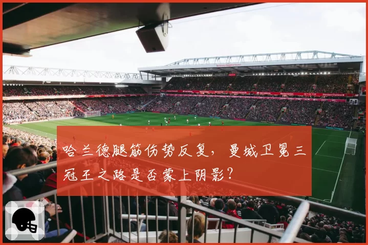 哈兰德腿筋伤势反复，曼城卫冕三冠王之路是否蒙上阴影？