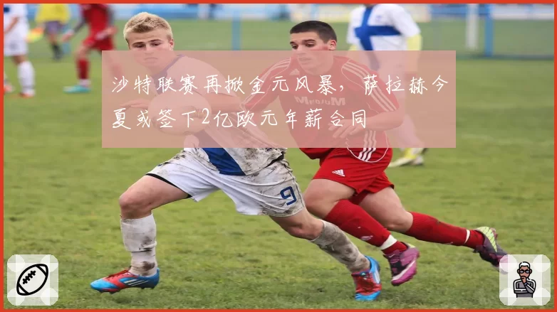 沙特联赛再掀金元风暴，萨拉赫今夏或签下2亿欧元年薪合同