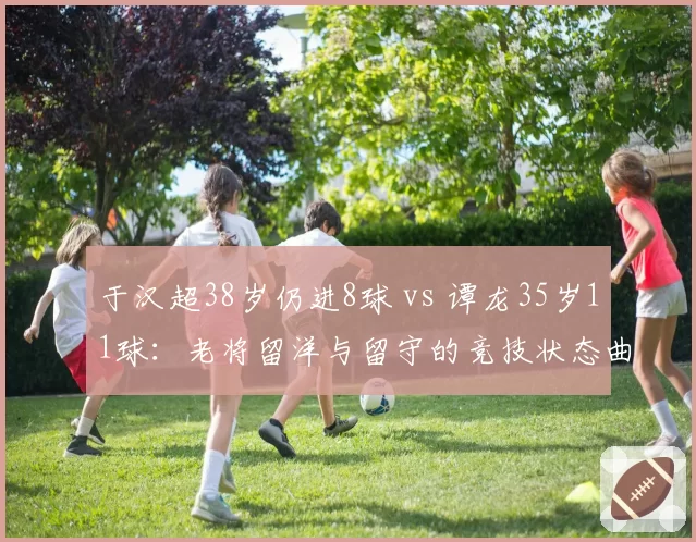 于汉超38岁仍进8球 vs 谭龙35岁11球：老将留洋与留守的竞技状态曲线
