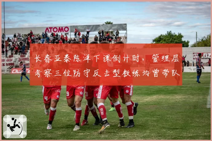 长春亚泰陈洋下课倒计时，管理层考察三位防守反击型教练均曾带队保级