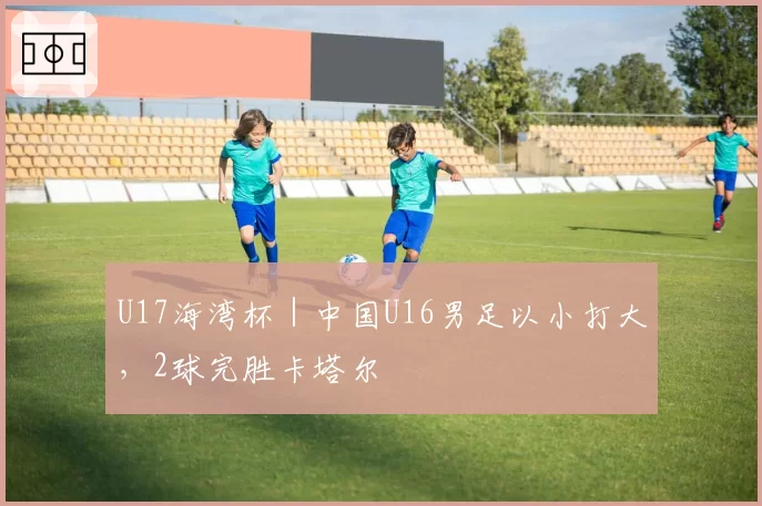 U17海湾杯｜中国U16男足以小打大，2球完胜卡塔尔