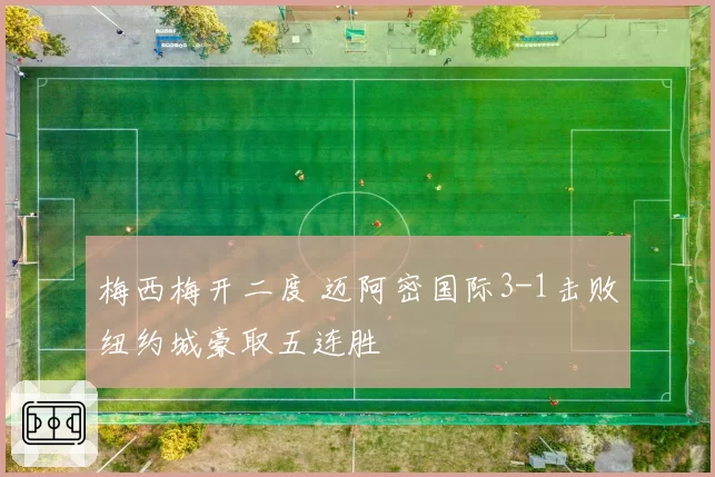 梅西梅开二度 迈阿密国际3-1击败纽约城豪取五连胜