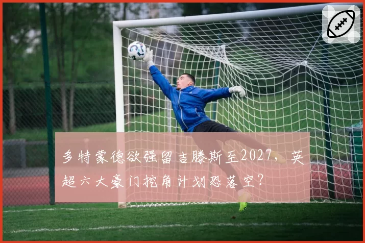 多特蒙德欲强留吉滕斯至2027，英超六大豪门挖角计划恐落空？