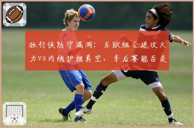独行侠防守漏洞：东欧组合进攻火力vs内线护框真空，季后赛能否走远？