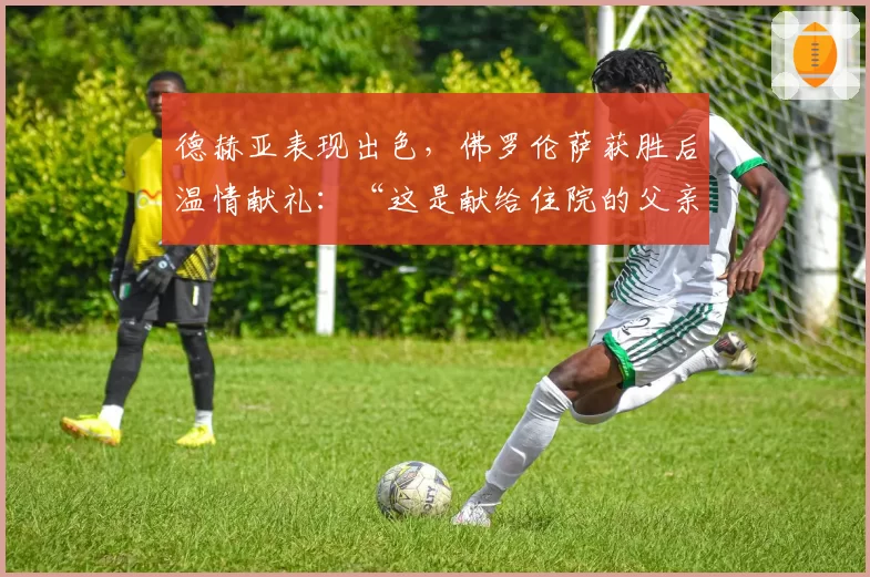 德赫亚表现出色，佛罗伦萨获胜后温情献礼：“这是献给住院的父亲”