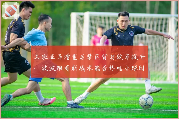 文班亚马增重后禁区背打效率提升，波波维奇新战术能否终结小球时代