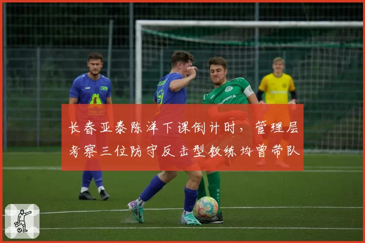 长春亚泰陈洋下课倒计时，管理层考察三位防守反击型教练均曾带队保级