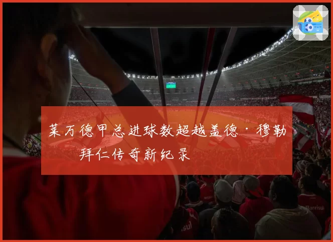 莱万德甲总进球数超越盖德·穆勒，拜仁传奇新纪录