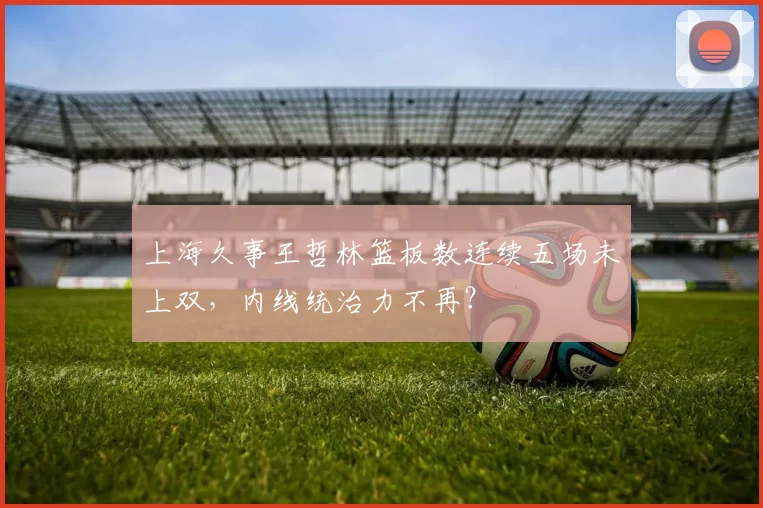 上海久事王哲林篮板数连续五场未上双，内线统治力不再？