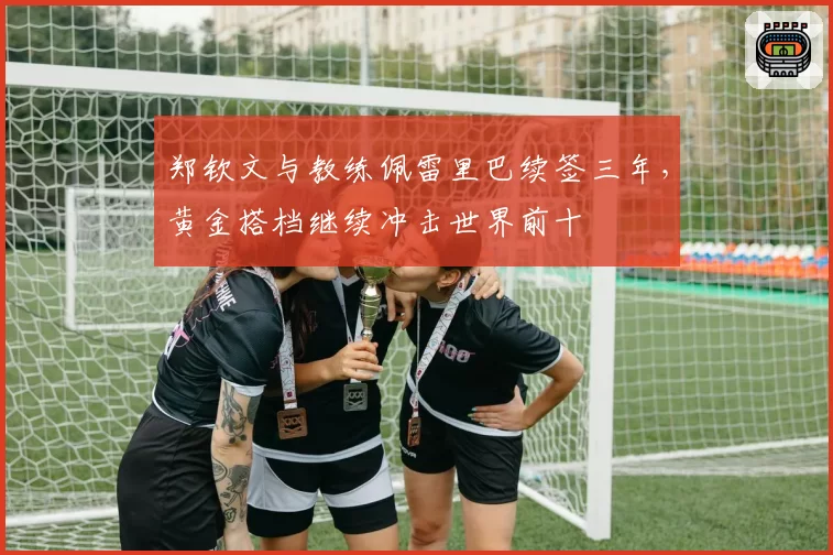 郑钦文与教练佩雷里巴续签三年，黄金搭档继续冲击世界前十