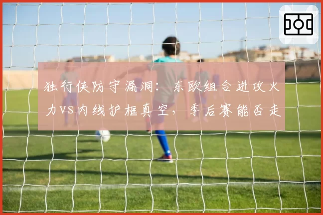 独行侠防守漏洞：东欧组合进攻火力vs内线护框真空，季后赛能否走远？