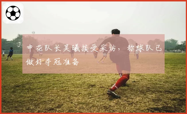 申花队长吴曦接受采访，称球队已做好夺冠准备