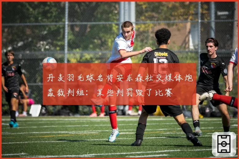 丹麦羽毛球名将安东森社交媒体炮轰裁判组：某些判罚毁了比赛
