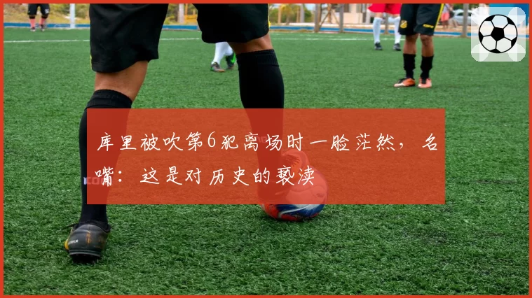 库里被吹第6犯离场时一脸茫然，名嘴：这是对历史的亵渎