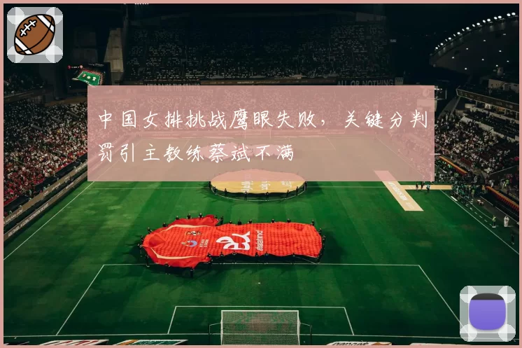 中国女排挑战鹰眼失败，关键分判罚引主教练蔡斌不满
