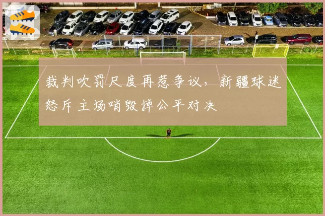 裁判吹罚尺度再惹争议，新疆球迷怒斥主场哨毁掉公平对决