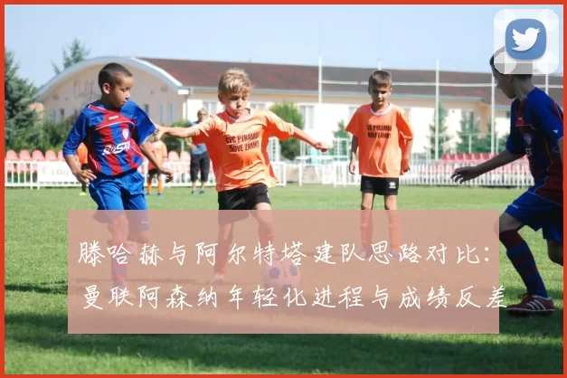 滕哈赫与阿尔特塔建队思路对比：曼联阿森纳年轻化进程与成绩反差分析