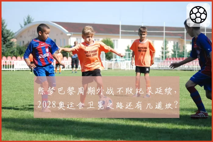 陈梦巴黎周期外战不败纪录延续，2028奥运会卫冕之路还有几道坎？