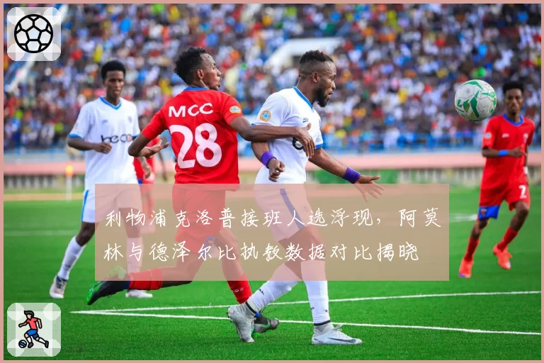 利物浦克洛普接班人选浮现，阿莫林与德泽尔比执教数据对比揭晓