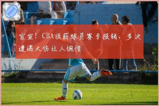 官宣！CBA顶薪球员赛季报销，多次遭遇大伤让人惋惜
