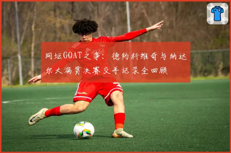 网坛GOAT之争：德约科维奇与纳达尔大满贯决赛交手记录全回顾