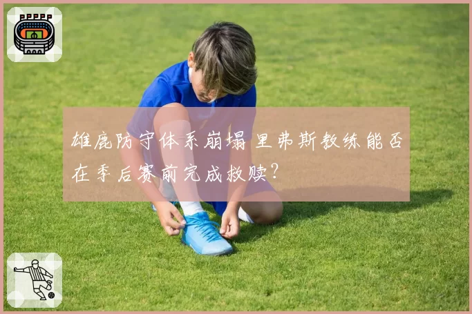 雄鹿防守体系崩塌 里弗斯教练能否在季后赛前完成救赎？