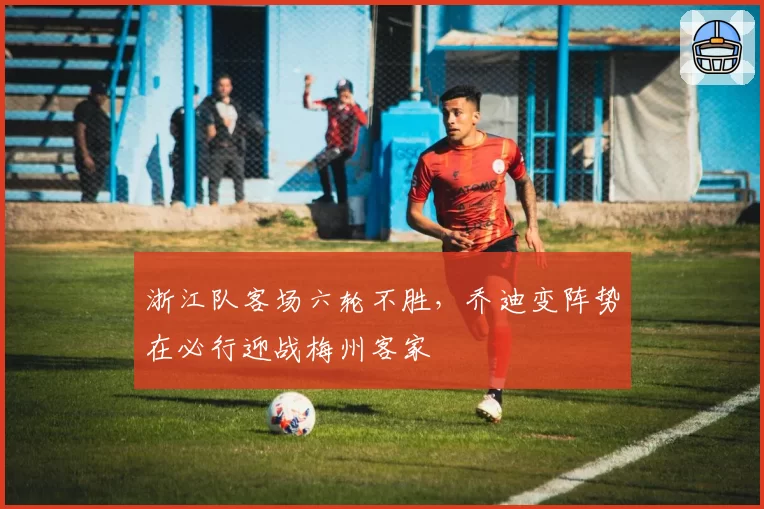 浙江队客场六轮不胜，乔迪变阵势在必行迎战梅州客家