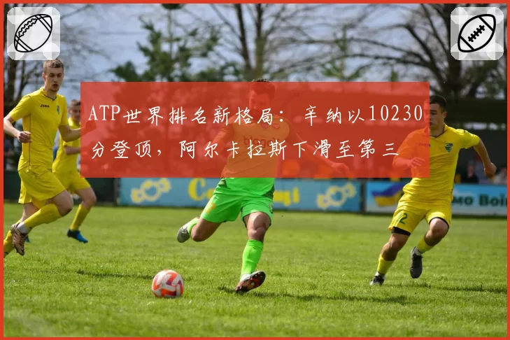 ATP世界排名新格局：辛纳以10230分登顶，阿尔卡拉斯下滑至第三