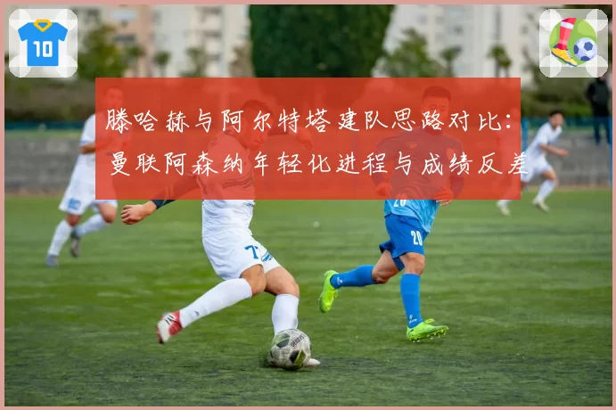 滕哈赫与阿尔特塔建队思路对比：曼联阿森纳年轻化进程与成绩反差分析