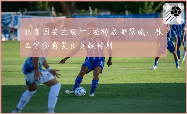 北京国安主场3-1逆转成都蓉城，张玉宁伤愈复出贡献传射