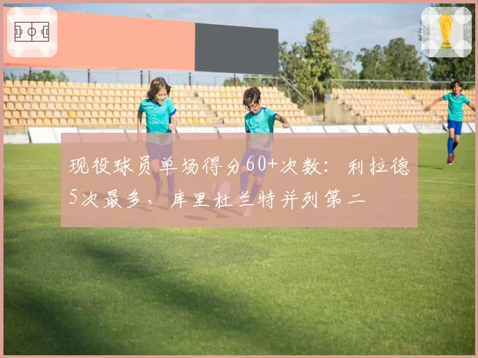 现役球员单场得分60+次数:利拉德5次最多,库里杜兰特并列第二