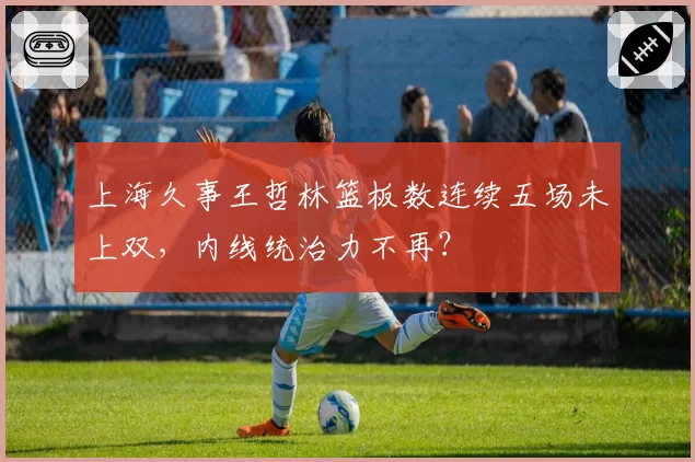 上海久事王哲林篮板数连续五场未上双，内线统治力不再？
