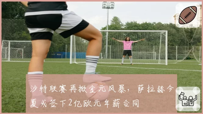 沙特联赛再掀金元风暴，萨拉赫今夏或签下2亿欧元年薪合同