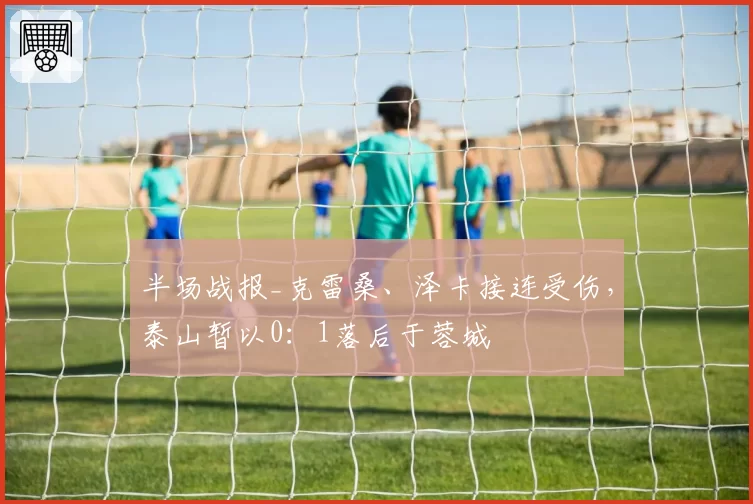 半场战报_克雷桑、泽卡接连受伤，泰山暂以0：1落后于蓉城