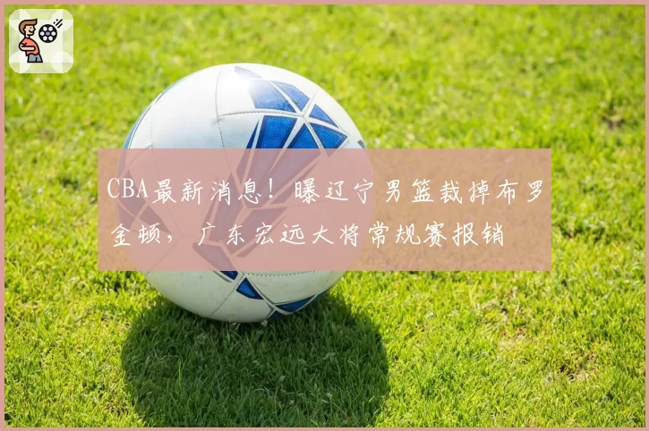 CBA最新消息！曝辽宁男篮裁掉布罗金顿，广东宏远大将常规赛报销